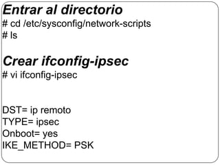 Entrar al directorio
# cd /etc/sysconfig/network-scripts
# ls

Crear ifconfig-ipsec
# vi ifconfig-ipsec


DST= ip remoto
TYPE= ipsec
Onboot= yes
IKE_METHOD= PSK
 