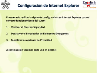 Configuración de Internet ExplorerEs necesario realizar la siguiente configuración en Internet Explorer para el correcto funcionamiento del curso:Verificar el Nivel de SeguridadDesactivar el Bloqueador de Elementos EmergentesModificar las opciones de PrivacidadA continuación veremos cada uno en detalle: