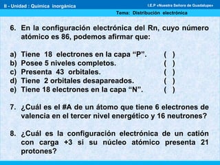 II - Unidad : Química inorgánica
Tema: Distribución electrónica
I.E.P «Nuestra Señora de Guadalupe»
6. En la configuración electrónica del Rn, cuyo número
atómico es 86, podemos afirmar que:
a) Tiene 18 electrones en la capa “P”. ( )
b) Posee 5 niveles completos. ( )
c) Presenta 43 orbitales. ( )
d) Tiene 2 orbitales desapareados. ( )
e) Tiene 18 electrones en la capa “N”. ( )
7. ¿Cuál es el #A de un átomo que tiene 6 electrones de
valencia en el tercer nivel energético y 16 neutrones?
8. ¿Cuál es la configuración electrónica de un catión
con carga +3 si su núcleo atómico presenta 21
protones?
 