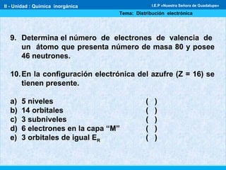 II - Unidad : Química inorgánica
Tema: Distribución electrónica
I.E.P «Nuestra Señora de Guadalupe»
9. Determina el número de electrones de valencia de
un átomo que presenta número de masa 80 y posee
46 neutrones.
10.En la configuración electrónica del azufre (Z = 16) se
tienen presente.
a) 5 niveles ( )
b) 14 orbitales ( )
c) 3 subniveles ( )
d) 6 electrones en la capa “M” ( )
e) 3 orbitales de igual ER ( )
 