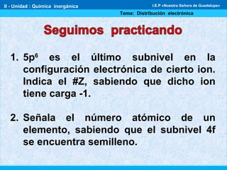 II - Unidad : Química inorgánica
Tema: Distribución electrónica
I.E.P «Nuestra Señora de Guadalupe»
1. 5p6
es el último subnivel en la
configuración electrónica de cierto ion.
Indica el #Z, sabiendo que dicho ion
tiene carga -1.
2. Señala el número atómico de un
elemento, sabiendo que el subnivel 4f
se encuentra semilleno.
 