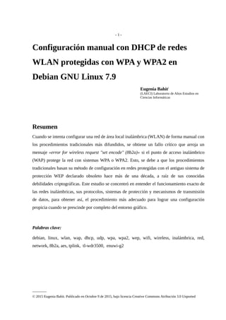 - 1 -
Configuración manual con DHCP de redes
WLAN protegidas con WPA y WPA2 en
Debian GNU Linux 7.9
Eugenia Bahiti
(LAECI) Laboratorio de Altos Estudios en
Ciencias Informáticas
Resumen
Cuando se intenta configurar una red de área local inalámbrica (WLAN) de forma manual con
los procedimientos tradicionales más difundidos, se obtiene un fallo crítico que arroja un
mensaje «error for wireless request "set encode" (8b2a)» si el punto de acceso inalámbrico
(WAP) protege la red con sistemas WPA o WPA2. Esto, se debe a que los procedimientos
tradicionales basan su método de configuración en redes protegidas con el antiguo sistema de
protección WEP declarado obsoleto hace más de una década, a raíz de sus conocidas
debilidades criptográficas. Este estudio se concentró en entender el funcionamiento exacto de
las redes inalámbricas, sus protocolos, sistemas de protección y mecanismos de transmisión
de datos, para obtener así, el procedimiento más adecuado para lograr una configuración
propicia cuando se prescinde por completo del entorno gráfico.
Palabras clave:
debian, linux, wlan, wap, dhcp, udp, wpa, wpa2, wep, wifi, wireless, inalámbrica, red,
network, 8b2a, aes, tplink, tl-wdr3500, enuwi-g2
________
© 2015 Eugenia Bahit. Publicado en Octubre 9 de 2015, bajo licencia Creative Commons Atribución 3.0 Unported
 
