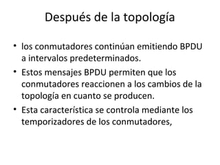 Después de la topología
• los conmutadores continúan emitiendo BPDU
a intervalos predeterminados.
• Estos mensajes BPDU permiten que los
conmutadores reaccionen a los cambios de la
topología en cuanto se producen.
• Esta característica se controla mediante los
temporizadores de los conmutadores,
 