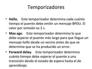 Temporizadores
• Hello. Este temporizador determina cada cuánto
tiempo el puente debe emitir un mensaje BPDU. El
valor por omisión es 2 s.
• Max age. Este temporizador determina lo que
debe esperar el puente más largo para que llegue un
mensaje hello desde un vecino antes de que se
determine que se ha producido un error.
• Forward delay. Este temporizador determina
cuánto tiempo debe esperar el puente a una
transición desde el estado de espera hasta el de
aprendizaje.
 
