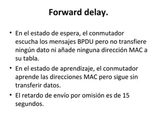Forward delay.
• En el estado de espera, el conmutador
escucha los mensajes BPDU pero no transfiere
ningún dato ni añade ninguna dirección MAC a
su tabla.
• En el estado de aprendizaje, el conmutador
aprende las direcciones MAC pero sigue sin
transferir datos.
• El retardo de envío por omisión es de 15
segundos.
 