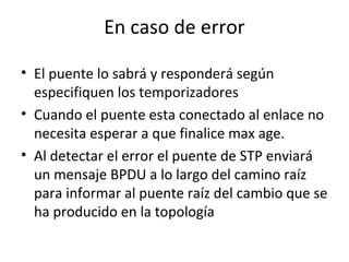 En caso de error
• El puente lo sabrá y responderá según
especifiquen los temporizadores
• Cuando el puente esta conectado al enlace no
necesita esperar a que finalice max age.
• Al detectar el error el puente de STP enviará
un mensaje BPDU a lo largo del camino raíz
para informar al puente raíz del cambio que se
ha producido en la topología
 