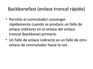 Backbonefast (enlace troncal rápido)
• Permite al conmutador converger
rápidamente cuando se produce un fallo de
enlace indirecto en el enlace del enlace
troncal (backbone) primario.
• Un fallo de enlace indirecto es un fallo de otro
enlace de conmutador hacia la raíz
 