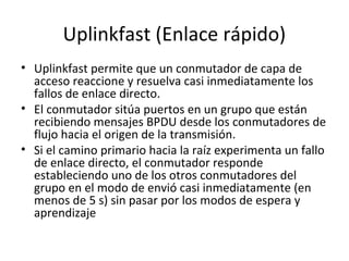 Uplinkfast (Enlace rápido)
• Uplinkfast permite que un conmutador de capa de
acceso reaccione y resuelva casi inmediatamente los
fallos de enlace directo.
• El conmutador sitúa puertos en un grupo que están
recibiendo mensajes BPDU desde los conmutadores de
flujo hacia el origen de la transmisión.
• Si el camino primario hacia la raíz experimenta un fallo
de enlace directo, el conmutador responde
estableciendo uno de los otros conmutadores del
grupo en el modo de envió casi inmediatamente (en
menos de 5 s) sin pasar por los modos de espera y
aprendizaje
 