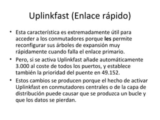 Uplinkfast (Enlace rápido)
• Esta característica es extremadamente útil para
acceder a los conmutadores porque les permite
reconfigurar sus árboles de expansión muy
rápidamente cuando falla el enlace primario.
• Pero, si se activa Uplinkfast añade automáticamente
3.000 al coste de todos los puertos, y establece
también la prioridad del puente en 49.152.
• Estos cambios se producen porque el hecho de activar
Uplinkfast en conmutadores centrales o de la capa de
distribución puede causar que se produzca un bucle y
que los datos se pierdan.
 