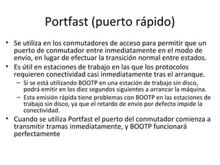 Portfast (puerto rápido)
• Se utiliza en los conmutadores de acceso para permitir que un
puerto de conmutador entre inmediatamente en el modo de
envío, en lugar de efectuar la transición normal entre estados.
• Es útil en estaciones de trabajo en las que los protocolos
requieren conectividad casi inmediatamente tras el arranque.
– Si se está utilizando BOOTP en una estación de trabajo sin disco,
podrá emitir en los diez segundos siguientes a arrancar la máquina.
– Esta emisión rápida tiene problemas con BOOTP en las estaciones de
trabajo sin disco, ya que el retardo de envío por defecto impide la
conectividad.
• Cuando se utiliza Portfast el puerto del conmutador comienza a
transmitir tramas inmediatamente, y BOOTP funcionará
perfectamente
 