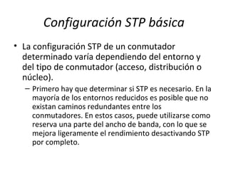 Configuración STP básica
• La configuración STP de un conmutador
determinado varía dependiendo del entorno y
del tipo de conmutador (acceso, distribución o
núcleo).
– Primero hay que determinar si STP es necesario. En la
mayoría de los entornos reducidos es posible que no
existan caminos redundantes entre los
conmutadores. En estos casos, puede utilizarse como
reserva una parte del ancho de banda, con lo que se
mejora ligeramente el rendimiento desactivando STP
por completo.
 