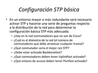 Configuración STP básica
• En un entorno mayor o más redundante será necesario
activar STP y hacerse una serie de preguntas respecto
a la distribución de la red para determinar la
configuración básica STP más adecuada.
– ¿Hay en la red conmutadores que no son de Cisco?
– ¿Cuál es el diámetro de la red (el número de
conmutadores que debe atravesar cualquier trama)?
– ¿Qué conmutador sería el mejor raíz STP?
– ¿Debe estar activado Backbonefast?
– ¿Qué conmutadores deben tener Uplinkfast activado?
– ¿Qué enlaces de acceso deben tener Portfast activado?
 