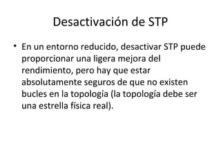 Desactivación de STP
• En un entorno reducido, desactivar STP puede
proporcionar una ligera mejora del
rendimiento, pero hay que estar
absolutamente seguros de que no existen
bucles en la topología (la topología debe ser
una estrella física real).
 