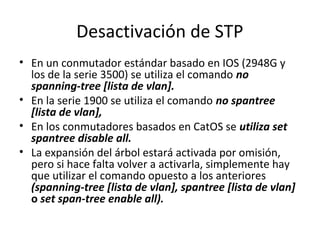 Desactivación de STP
• En un conmutador estándar basado en IOS (2948G y
los de la serie 3500) se utiliza el comando no
spanning-tree [lista de vlan].
• En la serie 1900 se utiliza el comando no spantree
[lista de vlan],
• En los conmutadores basados en CatOS se utiliza set
spantree disable all.
• La expansión del árbol estará activada por omisión,
pero si hace falta volver a activarla, simplemente hay
que utilizar el comando opuesto a los anteriores
(spanning-tree [lista de vlan], spantree [lista de vlan]
o set span-tree enable all).
 