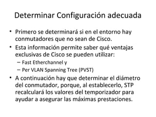 Determinar Configuración adecuada
• Primero se determinará si en el entorno hay
conmutadores que no sean de Cisco.
• Esta información permite saber qué ventajas
exclusivas de Cisco se pueden utilizar:
– Fast Etherchannel y
– Per VLAN Spanning Tree (PVST)
• A continuación hay que determinar el diámetro
del conmutador, porque, al establecerlo, STP
recalculará los valores del temporizador para
ayudar a asegurar las máximas prestaciones.
 