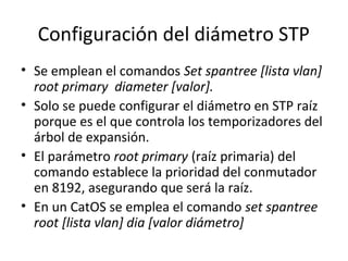 Configuración del diámetro STP
• Se emplean el comandos Set spantree [lista vlan]
root primary diameter [valor].
• Solo se puede configurar el diámetro en STP raíz
porque es el que controla los temporizadores del
árbol de expansión.
• El parámetro root primary (raíz primaria) del
comando establece la prioridad del conmutador
en 8192, asegurando que será la raíz.
• En un CatOS se emplea el comando set spantree
root [lista vlan] dia [valor diámetro]
 
