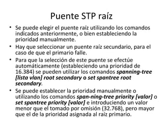 Puente STP raíz
• Se puede elegir el puente raíz utilizando los comandos
indicados anteriormente, o bien estableciendo la
prioridad manualmente.
• Hay que seleccionar un puente raíz secundario, para el
caso de que el primario falle.
• Para que la selección de este puente se efectúe
automáticamente (estableciendo una prioridad de
16.384) se pueden utilizar los comandos spanning-tree
[lista vlan] root secondary o set spantree root
secondary.
• Se puede establecer la prioridad manualmente o
utilizando los comandos span-ning-tree priority [valor] o
set spantree priority [valor] e introduciendo un valor
menor que el tomado por omisión (32.768), pero mayor
que el de la prioridad asignada al raíz primario.
 