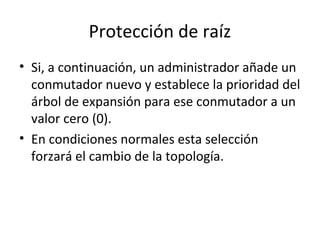 Protección de raíz
• Si, a continuación, un administrador añade un
conmutador nuevo y establece la prioridad del
árbol de expansión para ese conmutador a un
valor cero (0).
• En condiciones normales esta selección
forzará el cambio de la topología.
 