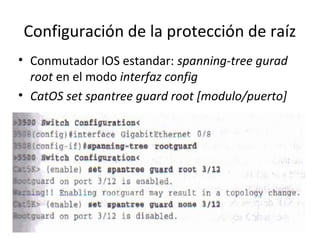 Configuración de la protección de raíz
• Conmutador IOS estandar: spanning-tree gurad
root en el modo interfaz config
• CatOS set spantree guard root [modulo/puerto]
 