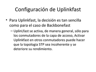 Configuración de Uplinkfast
• Para Uplinkfast, la decisión es tan sencilla
como para el caso de Backbonefast
– UplinLfast se activa, de manera general, sólo para
los conmutadores de la capa de acceso, Activar
Uplinkfast en otros conmutadores puede hacer
que la topologia STP sea incoherente y se
deteriore su rendimiento.
 