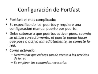 Configuración de Portfast
• Portfast es mas complicado:
• Es especifico de los puertos y requiere una
configuración manual puerto por puerto.
• Debe saberse a que puertos activar pues, cuando
se utiliza correctamente, el puerto puede hacer
que pase a activo inmediatamente, se conecte la
red.
• Como activarlo:
– Determinar que enlaces son de acceso a los servicios
de la red
– Se emplean los comandos necesarios
 