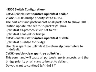 >5500 Switch Configuration< ;
Cat5K (enable) set spantree uplinkfast enable
VLANs 1-1005 bridge priority set to 49152.
The port cost and portvlancost of all ports set to above 3000.
Station update rate set to 15 packets/100ms.
uplinkfast all-protocols field set to off.
uplinkfast enabled for bridge.
Cat5K (enable) set spantree uplinkfast disable
uplinkfast disabled for bridge.
Use clear spantree uplinkfast to return stp parameters to
default.
Cat5K (enable) clear spantree uplinkfast
This command will cause all portcosts, portvlancosts, and the
bridge priority on all vlans to be set to default.
Do you want to continué (y/n) [n] ? Y
 
