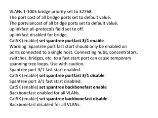 VLANs 1-1005 bridge priority set to 32768.
The port cost of all bridge ports set to default valué.
The portvlancost of all bridge ports set to default valué.
uplinkfast all-protocols field set to off.
uplinkfast disabled for bridge.
Cat5K (enable) set spantree portfast 3/1 enable
Warning: Spantree port fast start should only be enabled on
ports connected to a single host. Connecting hubs, concentrators,
switches, bridges, etc. to a fast start port can cause temporary
spanning tree loops. Use with caution.
Spantree port 3/1 fast start enabled.
Cat5K (enable) set spantree portfast 3/1 disable
Spantree port 3/1 fast start disabled.
Cat5K (enable) set spantree backbonefast enable
Backbonefast enabled for all VLANs.
Cat5K (enable) set spantree backbonefast disable
Backbonefast disabled for all VLANs.
 