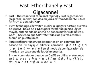 Fast Etherchanel y Fast
Gigacannel
• Fast Etherchannel (Ethercanal rápido) y Fast Gigachannel
(Gigacanal rápido) son dos mejoras extremadamente ú tiles
de Cisco al estándar STP.
• Estas tecnologías permiten «unir» o «pegar» hasta 8 puertos
de 100 M bps o de 1 Gbps para formar un puerto lógico
mayor, obteniendo un ancho de banda mayor (¡de hasta 8
Gbps!) haciendo que STP trate todos los puertos como si
fueran un puerto único.
• Para configurar un grupo de puertos en un conmutador
basado en IOS hay que utilizar el comando p o r t g r o
u p [ n ú m e r o ] en el modo de configuración de
interfaz en cada uno de los ocho puertos.
• E n un conmutador basado en CatOS se utiliza el comando
se t p o r t c h a n n e l [ m ó d u l o / l i st a
de p u e r t o s] m o d e o n.
 
