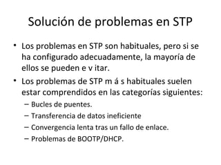 Solución de problemas en STP
• Los problemas en STP son habituales, pero si se
ha configurado adecuadamente, la mayoría de
ellos se pueden e v itar.
• Los problemas de STP m á s habituales suelen
estar comprendidos en las categorías siguientes:
– Bucles de puentes.
– Transferencia de datos ineficiente
– Convergencia lenta tras un fallo de enlace.
– Problemas de BOOTP/DHCP.
 