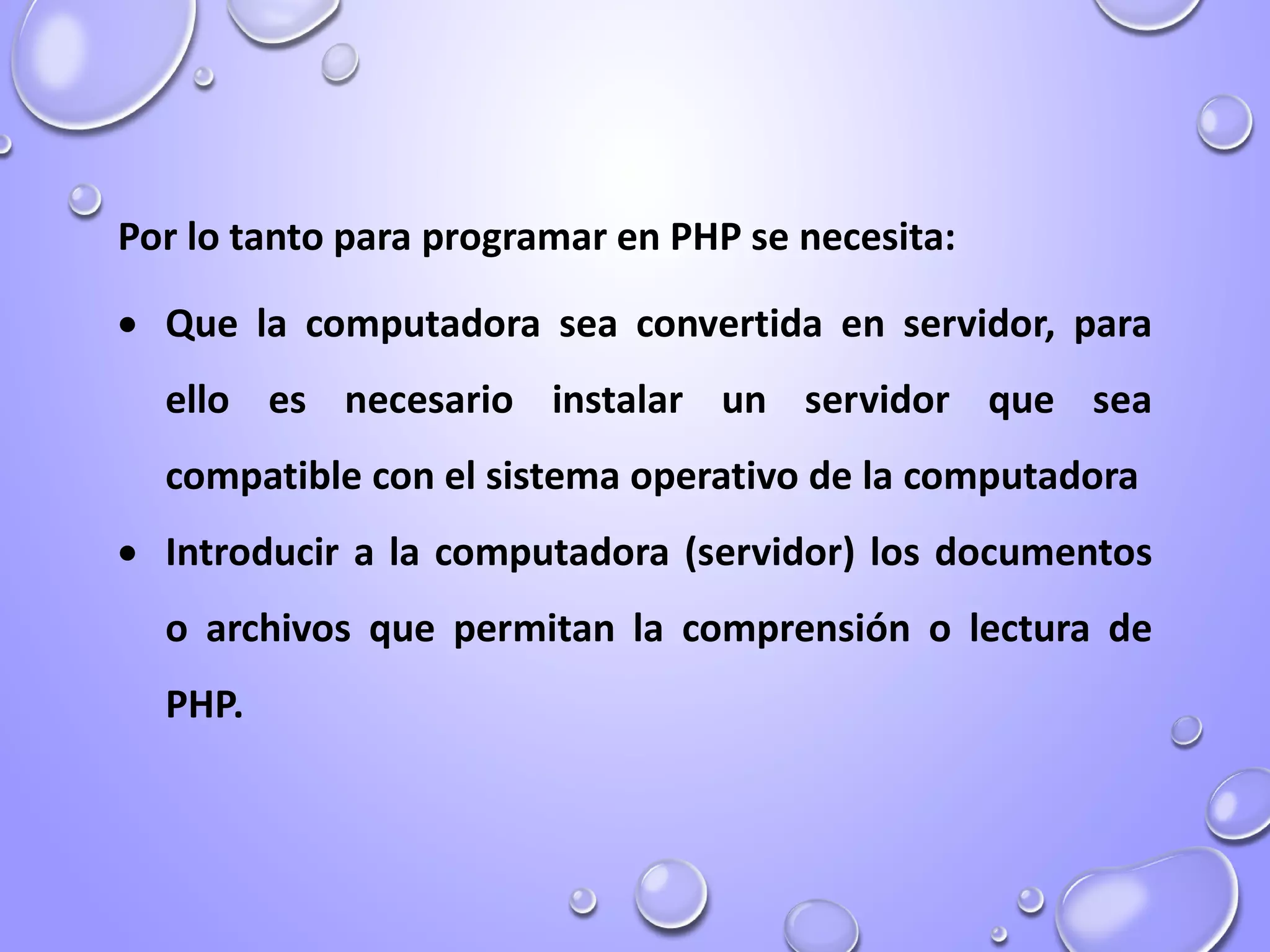 Por lo tanto para programar en PHP se necesita:
 Que la computadora sea convertida en servidor, para
ello es necesario instalar un servidor que sea
compatible con el sistema operativo de la computadora
 Introducir a la computadora (servidor) los documentos
o archivos que permitan la comprensión o lectura de
PHP.
 
