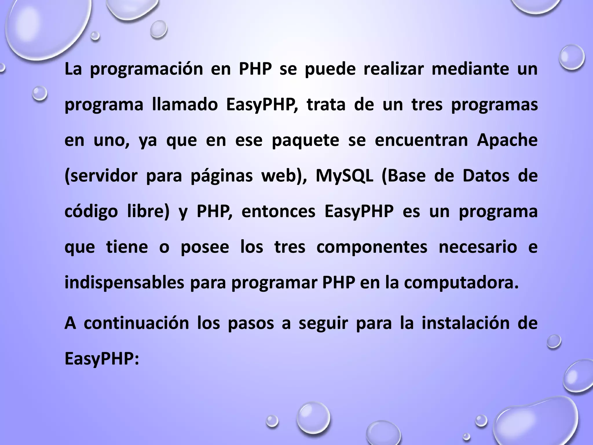 La programación en PHP se puede realizar mediante un
programa llamado EasyPHP, trata de un tres programas
en uno, ya que en ese paquete se encuentran Apache
(servidor para páginas web), MySQL (Base de Datos de
código libre) y PHP, entonces EasyPHP es un programa
que tiene o posee los tres componentes necesario e
indispensables para programar PHP en la computadora.
A continuación los pasos a seguir para la instalación de
EasyPHP:
 