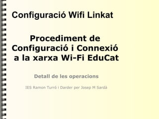 Configuració Wifi Linkat

    Procediment de
Configuració i Connexió
a la xarxa Wi-Fi EduCat

       Detall de les operacions

   IES Ramon Turró i Darder per Josep M Sardà
 