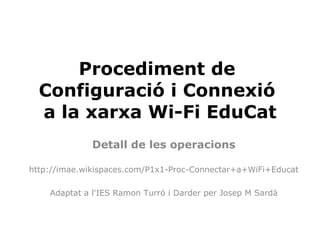 Procediment de
  Configuració i Connexió
  a la xarxa Wi-Fi EduCat
              Detall de les operacions

http://imae.wikispaces.com/P1x1-Proc-Connectar+a+WiFi+Educat

    Adaptat a l'IES Ramon Turró i Darder per Josep M Sardà
 