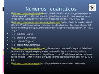 Números cuánticos













El número cuántico principal (N) describe el tamaño del orbital, por ejemplo: los
orbitales para los cuales n=2 son más grandes que aquellos para los cuales n=1.
Puede tomar cualquier valor entero empezando desde 1: n=1, 2, 3, 4, etc
El número cuántico del momento angular orbital (l) describe la forma del orbital
atómico. Puede tomar valores naturales desde 0 hasta n-1 (siendo n el valor del
número cuántico principal). Por ejemplo si n=5, los valores de l pueden ser: l= 0, 1
,2, 3, 4.
l = 0 orbital s (sharp)
l = 1 orbital p (principal)
l = 2 orbital d (diffuse)
l = 3 orbital f (fundamental)
El número cuántico magnético (ml), determina la orientación espacial del orbital.
Se denomina magnético porque esta orientación espacial se acostumbra a
definir en relación a un campo magnético externo. Puede tomar valores enteros
desde -l hasta +l. Por ejemplo, si l=2, los valores posibles para m son: m l=-2, -1, 0,
1, 2.
El número cuántico de espín (s), sólo puede tomar dos valores: +1/2 y -1/2.

 