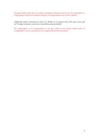 3
Se puede deducir que los tres están conectados al mismo switch pero el computador1 y
computador2 están en la misma subred y el computador3 esta en otro subred.
¿Deberían poder comunicarse entre sí? ¿Están en la misma red? ¿Por qué o por qué
no? Si algo está mal, ¿cuál sería el problema más probable?
El computador1 y el computador2 si ya que están en la misma subred pero el
computador3 no se comunicaría con ninguno de los dos anteriores.
 