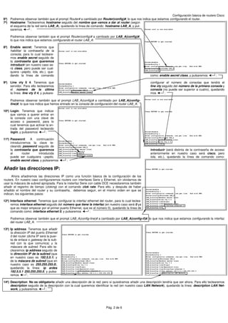Configuración básica de routers Cisco
6º) Podremos observar también que el prompt Router# a cambiado por Router(config)#, lo que nos indica que estamos configurando el router.
7º) Hostname: Teclearemos hostname seguido del nombre que vamos a dar al router (según
    el esquema de la red sería LAB_A), quedando la línea de comando: hostname LAB_A, y pul-
    saremos      :

     Podremos observar también que el prompt Router(config)# a cambiado por LAB_A(config)#,
     lo que nos indica que estamos configurando el router LAB_A:

8º) Enable secret: Tenemos que
    habilitar la contraseña de la
    consola, para lo cual tecleare-
    mos enable secret seguido de
    la contraseña que queremos
    introducir (en nuestro caso se-
    rá class, pero puede ser cual-
    quiera –pepito, lola, etc.), que-
    dando la línea de comando                                                                           como: enable secret class, y pulsaremos       :

9º) Line vty 0 4: Tenemos que                                                                           configurar el número de consolas que tendrá el
    servidor. Para ello teclearemos                                                                     line vty seguido del número de la primera consola y
    el número de la última                                                                              consola (no puede ser superior a cuatro), quedando
    la línea: line vty 0 4, y pulsare-                                                                  mos        :

     Podremos observar también que el prompt LAB_A(config)# a cambiado por LAB_A(config-
     line)#, lo que nos indica que hemos entrado en la consola de configuración del router LAB_A:

10º) Login: Tenemos que indicar
     que vamos a querer entrar en
     la consola con una clave de
     acceso o password, para lo
     cual tenemos que activar la en-
     trada del password tecleando
     login, y pulsaremos      :

11º) Password: A continuación
     introduciremos la clave te-
     cleando password seguido de
     la contraseña que queremos                                                                         introducir (será distinta de la contraseña de acceso
     al       router    introducida                                                                     anteriormente en nuestro caso será cisco, pero
     puede ser cualquiera –pepito,                                                                      lola, etc.), quedando la línea de comando como:
     enable secret class, y pulsaremos        :

Añadir las direcciones IP:
      Ahora añadiremos las direcciones IP como una función básica de la configuración de los
routers. En nuestro caso configuraremos routers con interfaces Serie y Ethernet, sin olvidarnos de
usar la máscara de subred apropiada. Para la insterfaz Serie con cable DCE necesitaremos también
añadir el regisrtro de tiempo (cloking) con el comando clok rate. Para ello, y después de haber
añadido el nombre del router y su contraseña, debemos seguir, en el mismo orden en que se
indican, los siguientes pasos:

12º) Interface ethernet: Tenemos que configurar la interfaz ethernet del router, para lo cual teclea-
     remos interface ethernet seguido del número que tiene la interfaz (en nuestro caso será 0 ya
     que es mejor empezar por el primer puerto Ethernet, que es el número 0), quedando la línea de
     comando como: interface ethernet 0, y pulsaremos         :

     Podremos observar también que el prompt LAB_A(config-line)# a cambiado por LAB_A(config-if)#, lo que nos indica que estamos configurando la interfaz
     del router LAB_A:

13º) Ip address: Tenemos que añadir
     la dirección IP del puerto Ethernet
     0 del router (dicha IP será la puer-
     ta de enlace o gateway de la sub-
     red con la que comunica) y la
     máscara de subred. Para ello te-
     clearemos ip address seguido de
     la dirección IP de la subred (que
     en nuestro caso es 192.5.5.1) y
     de la máscara de subred (que en
     nuestro caso es 255.255.255.0),
     quedando la línea: ip ardes
     192.5.5.1 255.255.255.0, y pulsa-
     remos        :

14º) Description: No es obligatorio añadir una descripción de la red, pero si quisiéramos añadir una descripción tendría que ser ahora. Para ello teclearemos
     description seguido de la descripción con la cual queremos identificar la red (en nuestro caso LAN Network), quedando la línea: description LAN Net-
     work, y pulsaremos      :




                                                                           Pág. 2 de 6
 