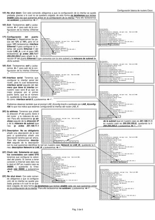 Configuración básica de routers Cisco
15º) No shut down: Con este comando obligamos a que la configuración de la interfaz se quede
     grabada, gracias a lo cual no se quedará colgada, de esta forma no tendremos que teclear
     enable cada vez que queramos entrar en la configuración de la interfaz. Para ello teclearemos
     no sutdown, y pulsaremos        :

16º) Exit: Teclearemos exit y pulsa-
     remos        para salir de la con-
     figuración de la interfaz Ethernet
     0:

17º) Configuración      del    puerto
     Ethernet 1: Repetiremos los pa-
     sos del 12º) al 16º), pero en el
     paso 12º) teclearemos interface
     Ethernet 1 para configurar la in-
     terfaz del puerto Ethernet 1 del
     router LAB_A, y en el paso 14º)
     teclearemos ip ardes 205.7.5.1
     255.255.255.0 para añadir la di-
     rección IP del puerto Ethernet 1 que comunica con la otra subred y la máscara de subred de
     dicha subred.

18º) Exit: Teclearemos exit y pulsa-
     remos        para salir de la con-
     figuración de la interfaz Ethernet
     1:

19º) Interface serial: Tenemos que
     configurar la interfaz serial del
     router, para lo cual teclearemos
     interface serial seguido del nú-
     mero que tiene la interfaz (en
     nuestro caso será 0 ya que es
     mejor empezar por el primer
     puerto Serie, que es el número
     0), quedando la línea de coman-
     do como: interface serial 0, y pulsaremos     :

     Podremos observar también que el prompt LAB_A(config-line)# a cambiado por LAB_A(config-
     if)#, lo que nos indica que estamos configurando la interfaz del router LAB_A:

20º) Ip address: Tenemos que añadir
     la dirección IP del puerto Serie 0
     del router y la máscara de sub-
     red. Para ello teclearemos ip ad-
     dress seguido de la dirección IP                                                                de la subred (que en nuestro caso es 201.100.11.1)
     y de la máscara de subred (que                                                                  en nuestro caso es 255.255.255.0), quedando la lí-
     nea: ip ardes 201.100.11.1                                                                      255.255.255.0, y pulsaremos      :

21º) Description: No es obligatorio
     añadir una descripción de la red,
     pero si quisiéramos añadir una
     descripción tendría que ser ahora.
     Para ello teclearemos descrip-
     tion seguido de la descripción
     con la cual queremos identificar la red (en nuestro caso Network to LAB_B), quedando la lí-
     nea: description Network to LAB_B, y pulsaremos          :

22º) Clock rate: Solamente en puer-
     tos conectados con cable DTE
     tenemos que configurar la veloci-
     dad del puerto. Si vamos a tener
     conexión a Internet este dato nos
     lo dará el ISP (en nuestro caso es
     56000) ), quedando la línea:
     clock rate 56000, y pulsaremos
           :

23º) No shut down: Con este coman-
     do obligamos a que la configura-
     ción de la interfaz se quede gra-
     bada, gracias a lo cual no se que-
     dará colgada, de esta forma no tendremos que teclear enable cada vez que queramos entrar
     en la configuración de la interfaz. Para ello teclearemos no sutdown, y pulsaremos :




                                                                         Pág. 3 de 6
 