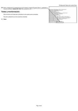 Configuración básica de routers Cisco

37º) Ahora configuramos el protocolo de la red conecta a través del puerto Serie 0, quedando la
     línea de comando: network 201.100.11.0, y pulsaremos       :

Testeo y monitorización:
    Este momento es el ideal para comprobar la red usando varios comandos.

    Para ello, probaremos con los siuientes comandos:

1º) Show:




                                                                        Pág. 6 de 6
 