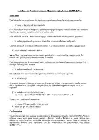 Instalacion y Adminstracion de Maquinas virtuales con QEMU/KVM

Instalacion

Para la instalacion necesitamos los siguientes requisitos mediante los siguientes comandos:

   •   # egrep -c '(vmx|svm)' /proc/cpuinfo

Si el resultado es mayor a 0, siginifca que nuestro equipo si soporta virtualizaciones caso contrario
significa que nuestro equipo no soporta virtualizaciones.

Para la instalacion de KVM en nuestro equipo necesitamos instalar los siguientes paquetes:

   •   # sudo apt-get install qemu-kvm libvirt-bin ubuntu-vm-builder bridge-utils

Una vez finalizado la instalacion lo que haremos es crear un usuario y asociarlo al grupo libvirt

   •   sudo adduser <username> libvirt

Nota : Si en caso asociamos nuestro usuario principal necesitamos salir y volver a entrar del
sistema para que se guarden los cambios en el sistema.

Para la administracion de nuestras virtuales mediante una interfaz grafica podemos instalar el virt-
manager de la siguiente manera

   •   # sudo apt-get install virt-manager

Nota : Para llamar a nuestra interfaz grafica ejecutamos en consola lo siguiente

   •   # virt-manager

Si tenemos tenemos problemas al momento de crear una virtual ya sea de manera local o remota
con el siguiente error de accesos denegado o instalar dependencia openssh-askpass hacer lo
siguiente

   •   # sudo ls /var/run/libvirt/libvirt-sock
       srwxrwx--- 1 root libvirt 0 2010-08-24 14:54 /var/run/libvirt/libvirt-sock

En este caso cambiamos los permisos

   •   # chmod 777 /var/run/libvirt/libvirt-sock
   •   sudo apt-get install ssh-askpass

Configuracion

Virsh es la principal interfaz para la administracion de maquinas virtuales en QEMU/KVM. Virsh es
utilizado mayormente para iniciar, pausar y detener virtuales. Tambien se puede utilizar para
obtener un listado de ellas y su estado, ademas de informacion extra. Trabaja sobre el conjunto de
herramientas libvirtd para interactuar con las herramientas de virtualizacion mas usadas
QEMU/KVM.
 