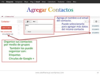 www.adolfoaraujo.wordpress.com 10
Agrega el nombre o el email
del contacto.
Puede seleccionarlo
para agregar más datos
del mismo contacto
Organice sus contactos
por medio de grupos
También los puede
organizar con:
Etiquetas
Círculos de Google +
 