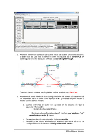 Milton Salazar Iglesias
2. Ahora se tienen que conectar los routers hacia los routers y hacia los equipos,
el cable que se usa para la conexión entre los routers es el serial DCE en
cambio para conectar de router a PC es copper straight-through.
Quedaría de esa manera, eso lo pueden revisar en el archivo Part1.pkt.
3. Ahora lo que se va a realizar es la configuración de los routers por cada una de
las interfases, se va a tomar como ejemplo el R1 y ustedes después hacen lo
mismo con los demás routers.
a. Cuando entremos al router nos aparece en la pestaña de CLI la
siguiente información:
--- System Configuration Dialog ---
Continue with configuration dialog? [yes/no]: acá decimos “no”
y presionamos enter 2 veces
b. Para entrar al modo administrador digitamos enable.
c. Estando ya en modo administrador tenemos que entrar al modo de
configuración con el comando configure terminal o conf t.
 