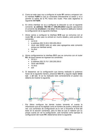 Milton Salazar Iglesias
d. Como en este caso voy a configurar el router R1 vamos a empezar con
la interfase Fa0/0 la cual va conectada directamente al switch y va a
permitir la salida de la PC hacia otro router. Para esto digitamos lo
siguiente int Fa0/0.
e. En dicha interfase se va a configurar la dirección ip con el siguiente
comando: ip address 192.168.1.1 255.255.255.0 seguido ejecutamos
el comando no shutdown o no shut. Ahora digitamos exit para realizar
la configuración de la siguiente interfase.
f. Ahora vamos a configurar la interfase S1/0 que se comunica con el
router R2, en este caso no entraré en mucho detalle y solo pondré los
comandos:
int S1/0
ip address 200.10.20.2 255.255.255.0
clock rate 64000 (sólo en este caso agregamos este comando
porque es interfase serial)
no shut
exit
g. Ahora configuraremos la interfase S1/1 que se comunica con el router
R3, de igual manera se ingresan los comandos:
int S1/1
ip address 200.10.10.1 255.255.255.0
clock rate 64000
no shut
exit
h. Si deseamos ver la configuración que hemos realizado lo podemos
hacer de la siguiente manera, presionar Ctrl.+C y seguido digitar show
run o sh run. Si se ha realizado todo correctamente el packet nos
debería de mostrar lo siguiente:
i. Por último configurar los demás routers tomando el cuenta la
información que se ha digitado como el nombre de puerto y dirección de
red. Los comandos de configuración es lo van a encontrar al final del
texto en la sección comandos, pero la idea es que lo realicen por su
propia cuenta sin ver la configuración, solo tomando como ejemplo la
configuración del router R1. Deberíamos tener lo siguiente:
 