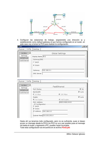 Milton Salazar Iglesias
4. Configurar las estaciones de trabajo, asignándole una dirección ip y
estableciendo como default gateway el que hemos configurado en el router, en
este caso voy a tomar la PC2 para realizar la configuración.
Hasta ahí ya tenemos todo configurado, pero no es suficiente, pues si deseo
enviar un mensaje desde la PC0 a la PC2 no va a ser posible pues el mensaje
irá hasta el router y regresará a PC, pueden hacer la prueba.
Toda esta configuración se encuentra en el archivo Part2.pkt
 