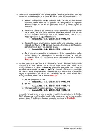 Milton Salazar Iglesias
5. Agregar las rutas estáticas para que se pueda comunicar entre redes, para eso
vamos a tomar como ejemplo el router R2 con el router R3 para el retorno.
a. Entrar a configuración de R2, comando conf t, de una vez ejecutado el
comando deben tener en su pantalla de configuración lo siguiente
Router(config)# si no es así presionen Ctrl.+C y recién digiten el
comando.
b. Asignar la ruta de la red con la que se va a comunicar y por que router
va a pasar, en este caso desde el router R2 necesito que mi red
192.168.2.0/24 se comunique con la red 192.168.3.0/24, esto lo puedo
hacer agregando el siguiente comando:
• ip route 192.168.3.0 255.255.255.0 200.10.30.1
c. Hasta ahí puedo enviar pero no puedo recibir una respuesta, para eso
necesito configurar el R3, de igual manera entramos a la configuración
con el comando conf t e indicamos la ruta:
• ip route 192.168.2.0 255.255.255.0 200.10.30.2
d. De la misma forma realizar la configuración de las rutas estáticas en los
demás routers, la configuración lo podrán encontrar al final del
documento. El archivo configurado lo podrán encontrar en el archivo
Part3.pkt
6. En este caso no se va a realizar la configuración de RIP porque es un protocolo
automática y mas sencillo de configurar solo tienen que entrar a la
configuración con el comando router rip y después agregar las direcciones de
los routers y redes con net xxx.xxx.xxx.xxx. Vamos a realizar la configuración
de una ruta en la cual para enviar una mensaje de la PC0 a la PC2 tenga que
seguir la siguiente ruta R1 – R2 – R3 y de retorno R3 – R1. Para realizar esta
configuración se puede usar el archivo Part2.pkt
a. En R1 agregamos la ruta:
• ip route 192.168.3.0 255.255.255.0 200.10.20.1
b. En R2:
• ip route 192.168.3.0 255.255.255.0 200.10.30.1
c. Ahora para el retorno agregamos en R3 lo siguiente:
• ip route 192.168.1.0 255.255.255.0 200.10.10.1
Con esto ya podríamos probar enviando y recibiendo paquetes de la PC0 a
PC2, el resto de configuración queda a la imaginación de lo que ustedes
deseen hacer. El archivo configurado lo pueden encontrar en Part4.pkt
 