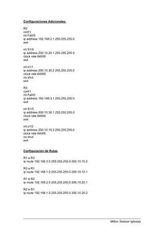 Milton Salazar Iglesias
Configuraciones Adicionales:
R2
conf t
int Fa0/0
ip address 192.168.2.1 255.255.255.0
exit
int S1/0
ip address 200.10.20.1 255.255.255.0
clock rate 64000
exit
int s1/1
ip address 200.10.30.2 255.255.255.0
clock rate 64000
no shut
exit
R3
conf t
int Fa0/0
ip address 192.168.3.1 255.255.255.0
exit
int S1/0
ip address 200.10.30.1 255.255.255.0
clock rate 64000
exit
int s1/2
ip address 200.10.10.2 255.255.255.0
clock rate 64000
no shut
exit
Configuración de Rutas
R1 a R3
ip route 192.168.3.0 255.255.255.0 200.10.10.2
R3 a R1
ip route 192.168.1.0 255.255.255.0 200.10.10.1
R1 a R2
ip route 192.168.2.0 255.255.255.0 200.10.20.1
R2 a R1
ip route 192.168.1.0 255.255.255.0 200.10.20.2
 