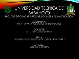 UNIVERSIDAD TECNICA DE
BABAHOYO
FACULTAD DE CIENCIAS JURIDICAS, SOCIALES Y DE LA EDUCACIÓN
ASIGNATURA:
MANTENIMIENTOS DE LOS ORDENADORES
DOCNETE:
MSc. Juan Carlos Guevara
TEMA:
CONFIGURACION BASICA DE LOS ORDENADORES
ALUMNA:
MARIUXI CAICEDO
 