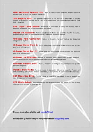 3HUPLWH HVSHFLILFDU ORV VHJXQGRV TXH OD %,26 KD GH
HVSHUDU GXUDQWH HO SURFHVR GH DUUDQTXH SDUD LGHQWLILFDU HO GLVFR GXUR (VWR HV QHFHVDULR HQ
GHWHUPLQDGRVPRGHORVGHGLVFRVGXURVDXQTXHUDOHQWL]DHOSURFHVRGHDUUDQTXH


3URFHVVRU 1XPEHU )HDWXUH                 (VWD FDUDFWHUtVWLFD HV SURSLD  H[FOXVLYD GH ORV
3(17,80 ,,, RQ HOOD WHQHPRV OD RSRUWXQLGDG GH DFWLYDU R GHVDFWLYDU OD SRVLELOLGDG GH
DFFHGHUDODIXQFLyQGHOQ~PHURGHVHULHXQLYHUVDOLQWHJUDGDHQ HVWRVSURFHVDGRUHV


9LGHR%,266KDGRZ 0HGLDQWHHVWDIXQFLyQODVVLJXLHQWHVVHDFWLYDODRSFLyQGH
FRSLDU HO ILUPZDUH GH OD %,26 GH OD WDUMHWD GH YLGHR D OD PHPRULD 5$0 GH PDQHUD TXH VH
SXHGDDFFHGHUDHOODVPXFKRPiVUiSLGR




7582 6L TXHUHPRV SURWHJHU QXHVWUR RUGHQDGRU  TXH SDUD LQLFLDUOR QRV SLGD XQD
FRQWUDVHxD VHOHFFLRQDUHPRV OD RSFLyQ 6(85,7 237,21 WDPELpQ OODPDGD 3$66:25'
+(.

3XHGHVGLVSRQHUGHWUHVHOHFFLRQHV

$/:$6 R 667(0 DGMXGLFD FRQWUDVHxD  DO LQLFLDU XQ RUGHQDGRU DSDUHFHUi DO DUUDQFDU HO
OODPDGRSURPSWRJXLyQSDUSDGHDQWHWHQLHQGRTXHLQWURGXFLUHOSDVVZRUG 