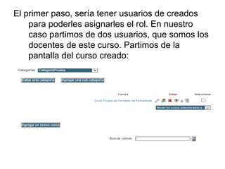 El primer paso, sería tener usuarios de creados
para poderles asignarles el rol. En nuestro
caso partimos de dos usuarios, que somos los
docentes de este curso. Partimos de la
pantalla del curso creado:

 