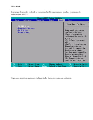 Página 3 de 6 
de arranque de acuerdo en donde se encuentre el archivo que vamos a instalar, en este caso lo 
hicimos desde un DVD. 
Esperamos un poco y oprimimos cualquier tecla. Luego nos piden una contraseña 
 
