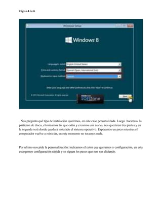 Página 4 de 6 
. Nos pregunta qué tipo de instalación queremos, en este caso personalizada. Luego hacemos la 
partición de disco, eliminamos las que están y creamos una nueva, nos quedaran tres partes y en 
la segunda será donde quedara instalado el sistema operativo. Esperamos un poco mientras el 
computador vuelve a reiniciar, en este momento no tocamos nada. 
Por ultimo nos pide la personalización: indicamos el color que queramos y configuración, en esta 
escogemos configuración rápida y se siguen los pasos que nos van diciendo. 
 